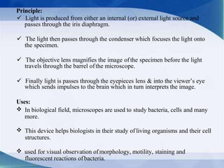 Principle:
 Light is produced from either an internal (or) external light source and
passes through the iris diaphragm.
 The light then passes through the condenser which focuses the light onto
the specimen.
 The objective lens magnifies the image ofthe specimen before the light
travels through the barrel ofthe microscope.
 Finally light is passes through the eyepieces lens & into the viewer’s eye
which sends impulses to the brain which in turn interprets the image.
Uses:
In biological field, microscopes are used to study bacteria, cells and many
more.
This device helps biologists in their study of living organisms and their cell
structures.
used for visual observation ofmorphology, motility, staining and
fluorescent reactions ofbacteria.
 