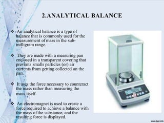  An analytical balance is a type of
balance that is commonly used for the
measurement ofmass in the sub-
milligram range.
 They are made with a measuring pan
enclosed in a transparent covering that
prevents smalls particles (or) air
currents from getting collected on the
pan.
 It uses the force necessary to counteract
the mass rather than measuring the
mass itself.
 An electromagnet is used to create a
force required to achieve a balance with
the mass ofthe substance, and the
resulting force is displayed.
2.ANALYTICAL BALANCE
 