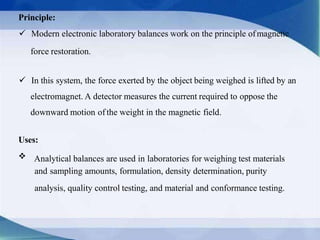 Principle:
 Modern electronic laboratory balances work on the principle ofmagnetic
force restoration.
 In this system, the force exerted by the object being weighed is lifted by an
electromagnet. A detector measures the current required to oppose the
downward motion of the weight in the magnetic field.
Uses:
Analytical balances are used in laboratories for weighing test materials
and sampling amounts, formulation, density determination, purity
analysis, quality control testing, and material and conformance testing.
 