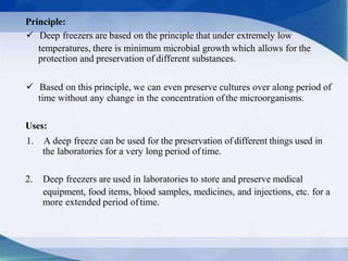 Principle:
 Deep freezers are based on the principle that under extremely low
temperatures, there is minimum microbial growth which allows for the
protection and preservation of different substances.
 Based on this principle, we can even preserve cultures over along period of
time without any change in the concentration ofthe microorganisms.
Uses:
1. A deep freeze can be used for the preservation of different things used in
the laboratories for a very long period oftime.
2. Deep freezers are used in laboratories to store and preserve medical
equipment, food items, blood samples, medicines, and injections, etc. for a
more extended period oftime.
 