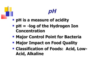 pH  pH is a measure of acidity  pH = -log of the Hydrogen Ion Concentration Major Control Point for Bacteria Major Impact on Food Quality Classification of Foods:  Acid, Low-Acid, Alkaline 