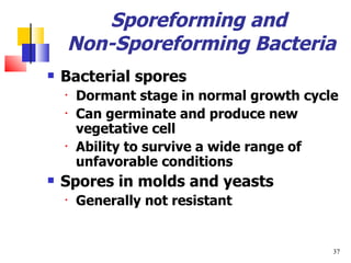 Sporeforming and  Non-Sporeforming Bacteria Bacterial spores Dormant stage in normal growth cycle Can germinate and produce new vegetative cell Ability to survive a wide range of unfavorable conditions Spores in molds and yeasts Generally not resistant 