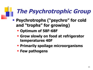 The Psychrotrophic Group Psychrotrophs ( “psychro” for cold and “trophs” for growing) Optimum of 58F-68F  Grow slowly on food at refrigerator temperatures 40F Primarily spoilage microorganisms Few pathogens 
