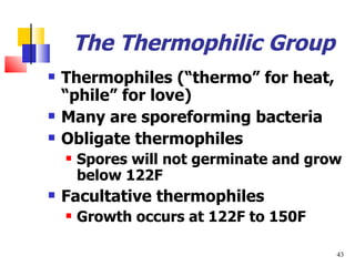 The Thermophilic Group Thermophiles ( “thermo” for heat, “phile” for love) Many are sporeforming bacteria Obligate thermophiles Spores will not germinate and grow below 122F Facultative thermophiles Growth occurs at 122F to 150F 