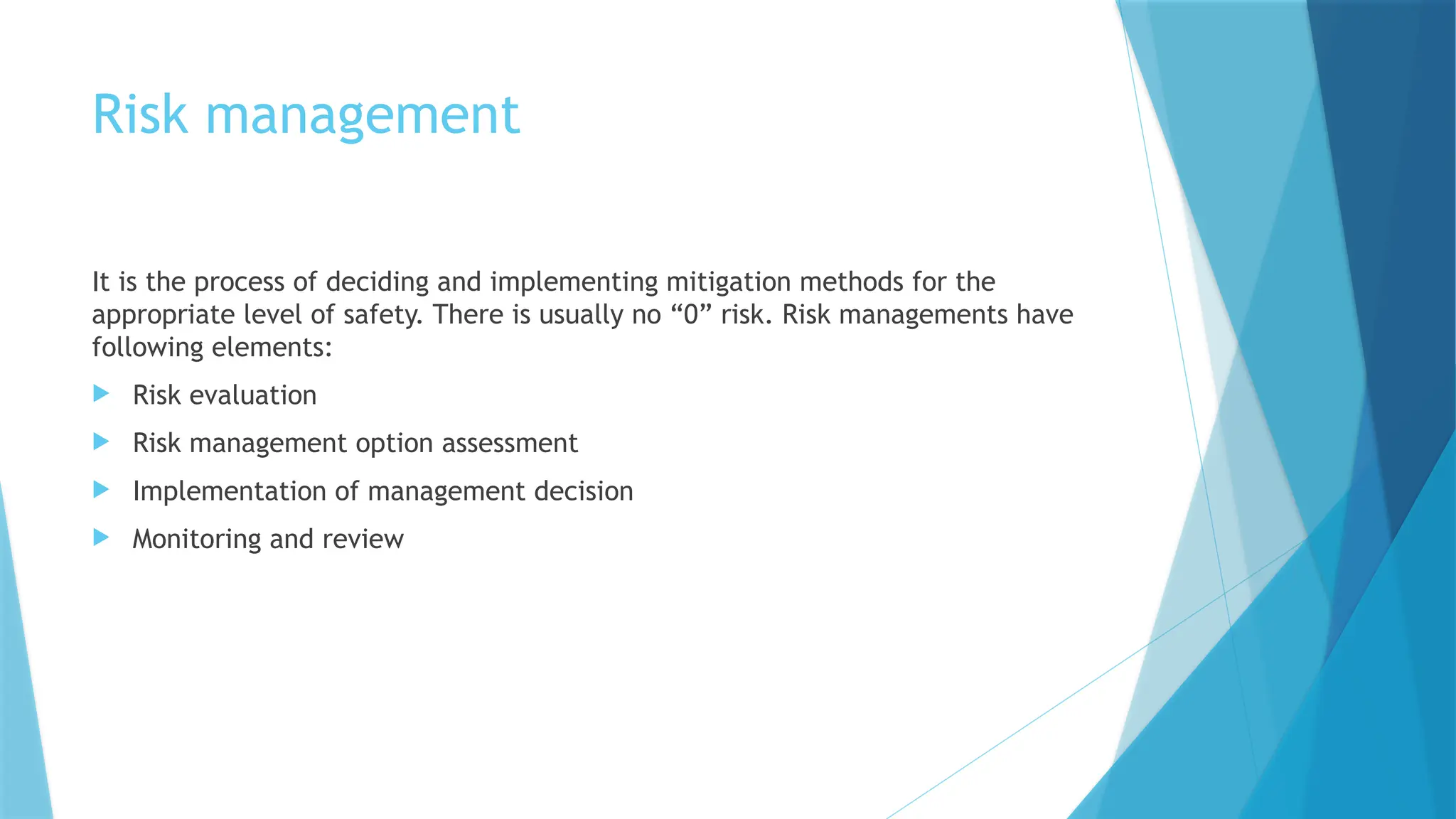 Risk management
It is the process of deciding and implementing mitigation methods for the
appropriate level of safety. There is usually no “0” risk. Risk managements have
following elements:
 Risk evaluation
 Risk management option assessment
 Implementation of management decision
 Monitoring and review
 
