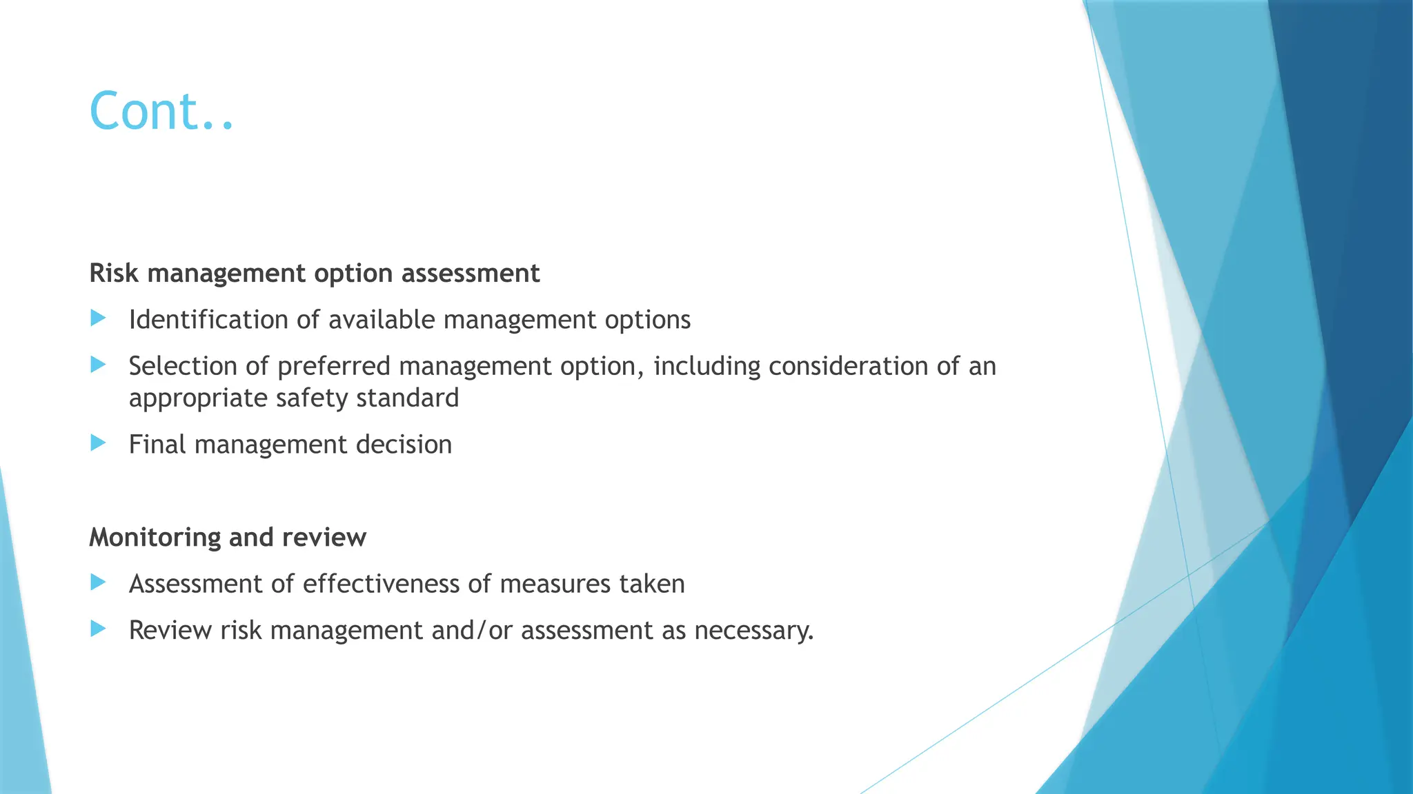 Cont..
Risk management option assessment
 Identification of available management options
 Selection of preferred management option, including consideration of an
appropriate safety standard
 Final management decision
Monitoring and review
 Assessment of effectiveness of measures taken
 Review risk management and/or assessment as necessary.
 