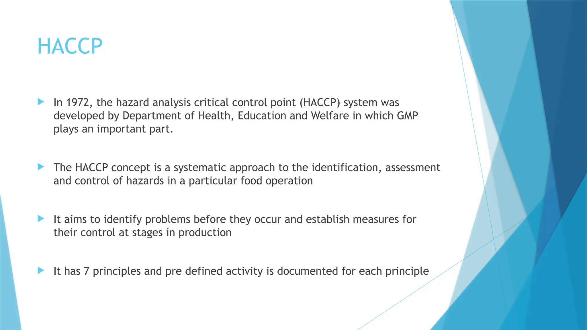 HACCP
 In 1972, the hazard analysis critical control point (HACCP) system was
developed by Department of Health, Education and Welfare in which GMP
plays an important part.
 The HACCP concept is a systematic approach to the identification, assessment
and control of hazards in a particular food operation
 It aims to identify problems before they occur and establish measures for
their control at stages in production
 It has 7 principles and pre defined activity is documented for each principle
 