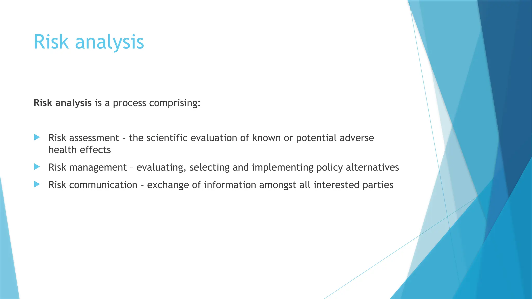 Risk analysis
Risk analysis is a process comprising:
 Risk assessment – the scientific evaluation of known or potential adverse
health effects
 Risk management – evaluating, selecting and implementing policy alternatives
 Risk communication – exchange of information amongst all interested parties
 