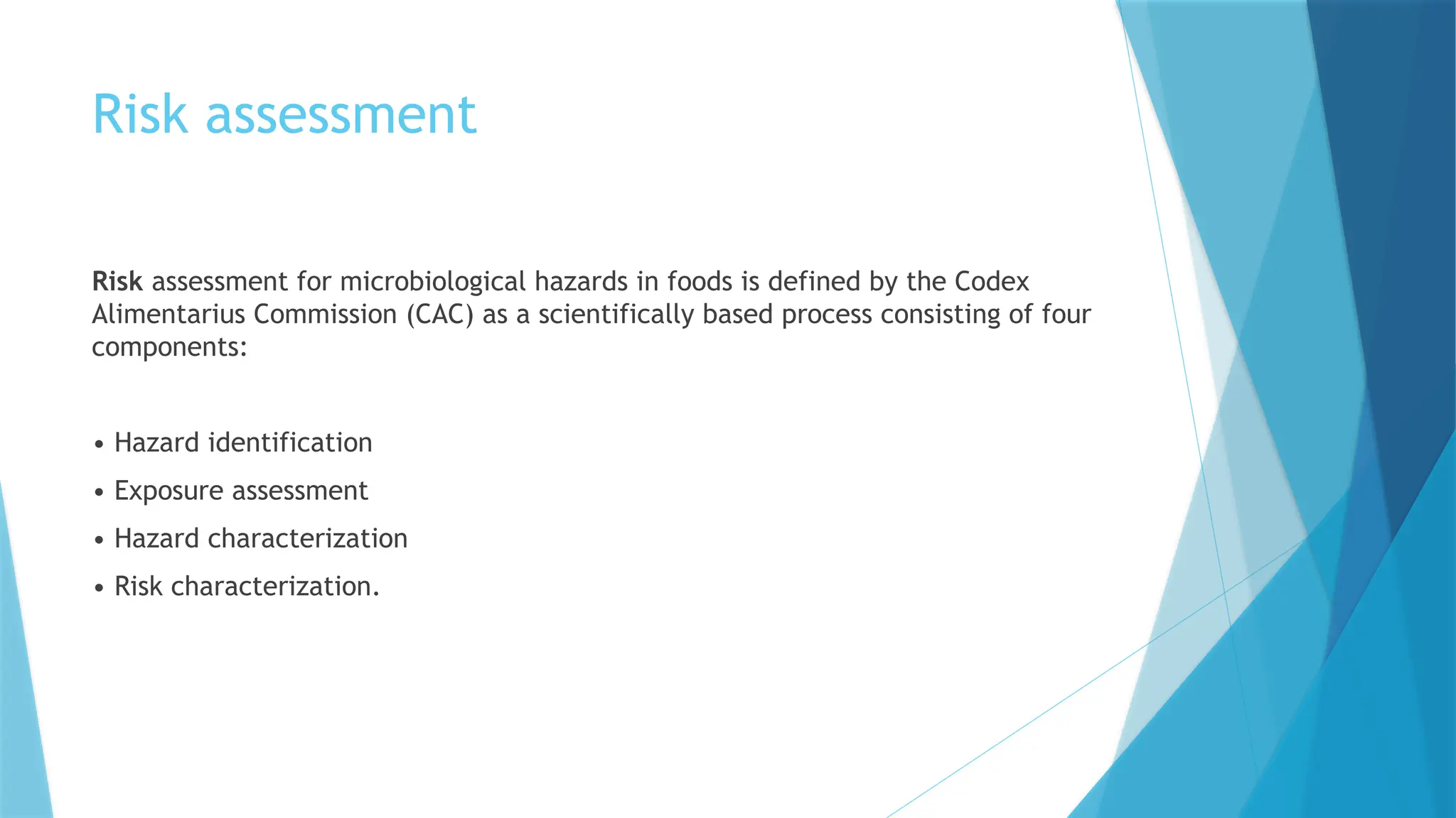 Risk assessment
Risk assessment for microbiological hazards in foods is defined by the Codex
Alimentarius Commission (CAC) as a scientifically based process consisting of four
components:
• Hazard identification
• Exposure assessment
• Hazard characterization
• Risk characterization.
 
