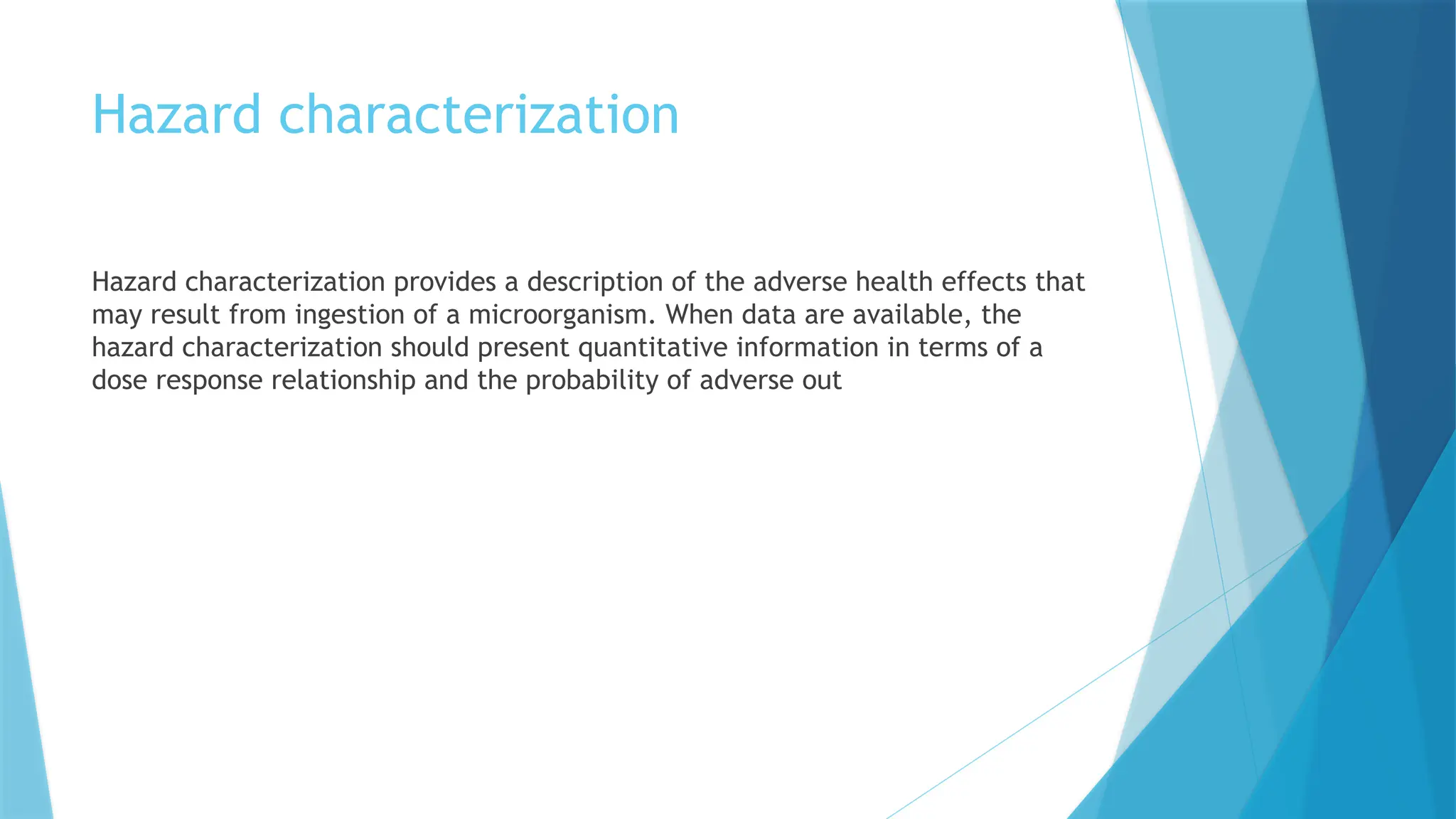Hazard characterization
Hazard characterization provides a description of the adverse health effects that
may result from ingestion of a microorganism. When data are available, the
hazard characterization should present quantitative information in terms of a
dose response relationship and the probability of adverse out
 