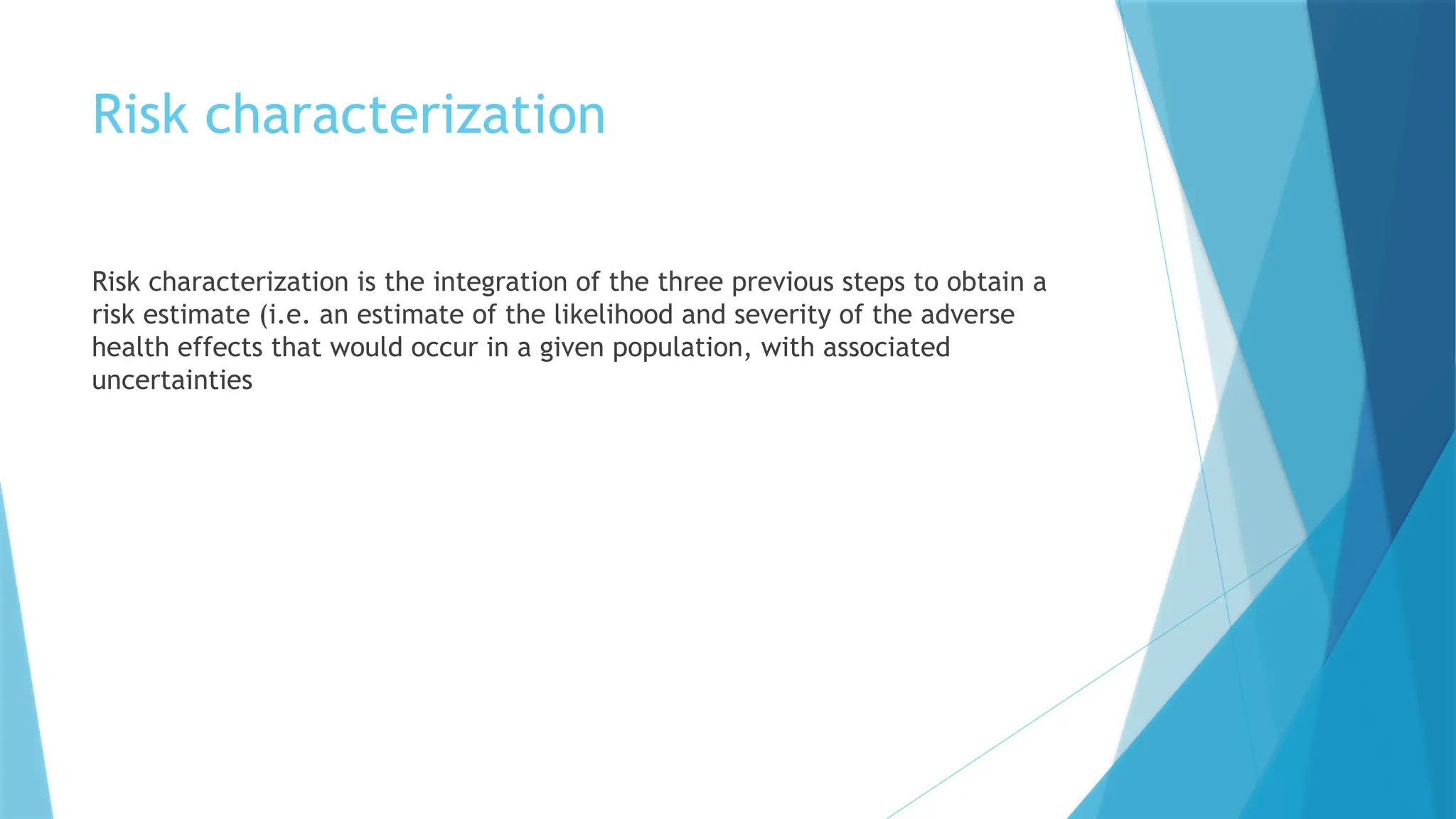 Risk characterization
Risk characterization is the integration of the three previous steps to obtain a
risk estimate (i.e. an estimate of the likelihood and severity of the adverse
health effects that would occur in a given population, with associated
uncertainties
 