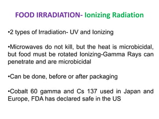 FOOD IRRADIATION- Ionizing Radiation
•2 types of Irradiation- UV and Ionizing
•Microwaves do not kill, but the heat is microbicidal,
but food must be rotated Ionizing-Gamma Rays can
penetrate and are microbicidal
•Can be done, before or after packaging
•Cobalt 60 gamma and Cs 137 used in Japan and
Europe, FDA has declared safe in the US
 