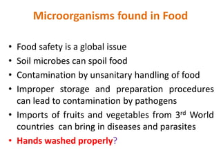 Microorganisms found in Food
• Food safety is a global issue
• Soil microbes can spoil food
• Contamination by unsanitary handling of food
• Improper storage and preparation procedures
can lead to contamination by pathogens
• Imports of fruits and vegetables from 3rd World
countries can bring in diseases and parasites
• Hands washed properly?
 