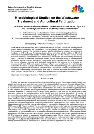 Extensive Journal of Applied Sciences
Available online at www.ejasj.com
©2014 EJAS Journal-2014-2-2, 29-32
Microbiological Studies on the Wastewater
Treatment and Agricultural Fertilization
Mohamed Younes Abdelfatah Hassan*, Omkolthom Hassan Khatab1, Eglal Abd
Alla Ghoneimy2,Abo-Elnasr A.A3,Hamdy Abdel-Azeim Hassan4
1. Hellwan University-Faculty of Science- Botany and Microbiology Department
2. Al-Azhar University-Faculty of Science- Botany and Microbiology Department
3. Botany and Microbiology Department, Faculty of Science, Helwan University
4. Environmental Biotechnology Dept-Genetic Engineering and Biotechnology research Institute- Sadat
city University
Corresponding author: Mohamed Younes Abdelfatah Hassan
ABSTRACT: The present study was conducted for sewage treatment using some Microorganisms
(useful, safe and available in eco friendly form). Like Lactobacillus. Saccharomyces and were isolated
from respective sources. The microbial consortium was formulated using molasses as medium and
incubated at 37°C for 3 days. The sewage treatment was carried out with the addition of 0.5 ml/l of
microorganism's solution under aerobic condition. TSS, TDS, pH and the untreated sewage causes
foul smell (bad odor) were reduced while clarification of waste water was increased by respectively
after 3 - 24 hours of treatment. The results showed that the formulated many of Microorganisms
efficient for sewage treatment and thereby it reduced the environmental impact.Biological processes
to remove physical, chemical and biological contaminants. Its objective is to produce an
environmentally safe fluid waste stream (or treated effluent and a solid waste (or treated sludge
suitable for disposal or reuse (usually as farm fertilizer With suitable technology.This study evaluates
the efficacy of yeasts (Saccharomyces cerevisiae) and Lactobacillus isolated in the treatment of
wastewater biologically.All the experiments were done in triplicates and were performed in (waste
water treatment plant) at Elminia for drinking water and sanitation company Abuqurqass branch.
Keywords: Microbiological Studies on the Wastewater Treatment
INTRODUCTION
The food and water we consume are often contaminated with a range of chemicals and heavy metals, such
as lead, cadmium, arsenic, chromium, and mercury that are associated with numerous diseases. Although heavy-
metal exposure and contamination are not a recent phenomenon, the concentration of metals and the exposure
to populations remain major issues despite efforts at remediation. The ability to prevent and manage this problem
is still a subject of much debate, with many technologies ineffective and others too expensive for practical large-
scale use, especially for developing nations where major pollution occurs. This has led researchers to seek
alternative solutions for decontaminating environmental sites and humans themselves. A number of
environmental microorganisms have long been known for their ability to bind metals, but less well appreciated
are human gastrointestinal bacteria. Species such as Lactobacillus, present in the human mouth, gut, and vagina
and in fermented foods, have the ability to bind and detoxify some of these substances. This review examines
the current understanding of detoxication mechanisms of lactobacilli and how, in the future, humans and animals
might benefit from these organisms in remediation environmental contamination of food. (Gregor Reid 2012)*
Sewage treatment is one of the major problems faced by municipalities. Sewage is the wastewater comprising
99.9% water and 0.1% solid particles. The domestic sewage has high amount of organic and inorganic pollutants
[1]. The untreated sewage causes foul smell (bad odor) [2]. The improper disposal of sewage causes pollution
and destroys the aquatic organisms due to high organic content and biological oxygen demand (BOD)
concentration [3]. So, the sewage has to be treated to reduce the environmental impact. The chemically treated
water causes harmful effects due to toxic chemicals than the organisms which are originally present in the sewage
[4]. The organisms present in wastewater degrade organic matter [5] and helps for further treatment. In
conventional treatment method, bacteria remove the organic content of wastewater but the solid particle remains
as sludge. The sludge can be used as fertilizer or incinerated, disposed into ocean or landfill. The conventional
sewage treatment processes are expensive to operate and maintain [6] and causes pollution.
 