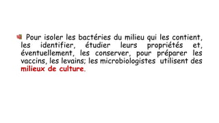 Pour isoler les bactéries du milieu qui les contient,
les identifier, étudier leurs propriétés et,
éventuellement, les conserver, pour préparer les
vaccins, les levains; les microbiologistes utilisent des
milieux de culture.
 