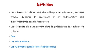 Définition
• Les milieux de culture sont des mélanges de substances, qui sont
capable d’assurer la croissance et la multiplication des
microorganismes dans le laboratoire.
• Les éléments de base entrant dans la préparation des milieux de
culture:
- l’eau
- Les sels minéraux
- Les nutriments (constitutifs énergétiques)
 