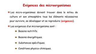 Exigences des microorganismes
Les micro-organismes doivent trouver dans le milieu de
culture et son atmosphère tous les éléments nécessaires
pour survivre, se développer et se reproduire (exigences).
Les exigences d’un microorganisme sont :
Besoins nutritifs.
Besoins énergétiques.
Substances spécifiques.
Conditions physico-chimiques.
 
