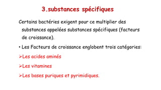 3.substances spécifiques
Certains bactéries exigent pour ce multiplier des
substances appelées substances spécifiques (facteurs
de croissance).
• Les Facteurs de croissance englobent trois catégories:
➢Les acides aminés
➢Les vitamines
➢Les bases puriques et pyrimidiques.
 