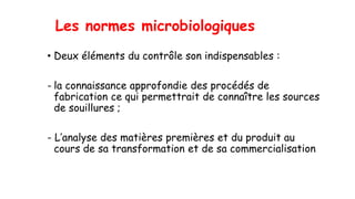 Les normes microbiologiques
• Deux éléments du contrôle son indispensables :
- la connaissance approfondie des procédés de
fabrication ce qui permettrait de connaître les sources
de souillures ;
- L’analyse des matières premières et du produit au
cours de sa transformation et de sa commercialisation
 