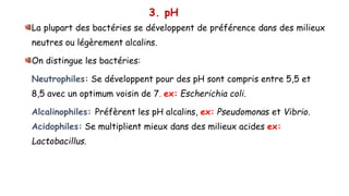 3. pH
La plupart des bactéries se développent de préférence dans des milieux
neutres ou légèrement alcalins.
On distingue les bactéries:
Neutrophiles: Se développent pour des pH sont compris entre 5,5 et
8,5 avec un optimum voisin de 7. ex: Escherichia coli.
Alcalinophiles: Préfèrent les pH alcalins, ex: Pseudomonas et Vibrio.
Acidophiles: Se multiplient mieux dans des milieux acides ex:
Lactobacillus.
 