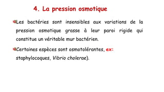 4. La pression osmotique
Les bactéries sont insensibles aux variations de la
pression osmotique grasse à leur paroi rigide qui
constitue un véritable mur bactérien.
Certaines espèces sont osmotolérantes, ex:
staphylocoques, Vibrio cholerae).
 