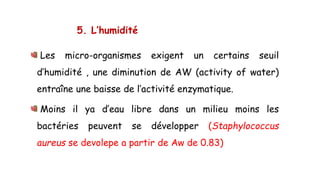 5. L’humidité
Les micro-organismes exigent un certains seuil
d’humidité , une diminution de AW (activity of water)
entraîne une baisse de l’activité enzymatique.
Moins il ya d’eau libre dans un milieu moins les
bactéries peuvent se développer (Staphylococcus
aureus se devolepe a partir de Aw de 0.83)
 