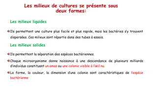 Les milieux de cultures se présente sous
deux formes:
Les milieux liquides
Ils permettent une culture plus facile et plus rapide, mais les bactéries s’y trouvent
dispersées. Ces milieux sont répartis dans des tubes à essais.
Les milieux solides
Ils permettent la séparation des espèces bactériennes.
Chaque microorganisme donne naissance à une descendance de plusieurs milliards
d’individus constituant un amas ou une colonie visible à l’œil nu.
La forme, la couleur, la dimension d’une colonie sont caractéristiques de l’espèce
bactérienne
 