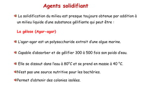 Agents solidifiant
La solidification du milieu est presque toujours obtenue par addition à
un milieu liquide d’une substance gélifiante qui peut être :
La gélose (Agar-agar)
L’agar-agar est un polysaccharide extrait d’une algue marine.
Capable d’absorber et de gélifier 300 à 500 fois son poids d’eau.
Elle se dissout dans l’eau à 80°C et se prend en masse à 40 °C.
N’est pas une source nutritive pour les bactéries.
Permet d’obtenir des colonies isolées.
 