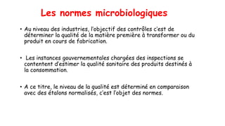 Les normes microbiologiques
• Au niveau des industries, l’objectif des contrôles c’est de
déterminer la qualité de la matière première à transformer ou du
produit en cours de fabrication.
• Les instances gouvernementales chargées des inspections se
contentent d’estimer la qualité sanitaire des produits destinés à
la consommation.
• A ce titre, le niveau de la qualité est déterminé en comparaison
avec des étalons normalisés, c’est l’objet des normes.
 