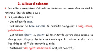 2. Milieux d’isolement
Ces milieux permettent d’obtenir les bactéries contenues dans un produit
naturel à l’état de culture pure.
Les plus utilisés sont :
• Les milieux de base.
• Les milieux de base enrichis de produits biologiques : sang, sérum,
polyvitamines…
• Les milieux sélectif ou électif qui favorisent la culture d’une espèce ou
d’un groupe d’espèce bactériennes alors que la croissance des autre
bactéries est difficile, entravée ou nulle.
• Contiennent des agents inhibiteurs ( ATB, sel, colorant).
 