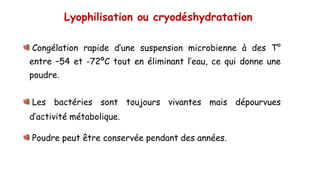 Lyophilisation ou cryodéshydratation
Congélation rapide d’une suspension microbienne à des T°
entre –54 et -72ºC tout en éliminant l’eau, ce qui donne une
poudre.
Les bactéries sont toujours vivantes mais dépourvues
d’activité métabolique.
Poudre peut être conservée pendant des années.
 