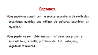 Peptones
Les peptones constituent la source essentielle de molécules
organiques azotées des milieux de cultures bactérien et
mycélien.
Les peptones sont obtenues par hydrolyse des produits
suivant: foie, cervelle, protéines du lait, collagène,
végétaux et levures.
 