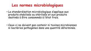 Les normes microbiologiques
• La standardisation microbiologique s’applique aux
produits stabilisés ou stérilisés et aux produits
destinés à être consommés à l’état frais.
• Ceux-ci ne doivent pas contenir ni toxines microbiennes
ni bactéries pathogènes dans une quantité déterminée.
 