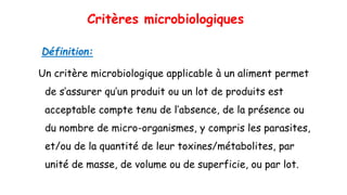 Critères microbiologiques
Définition:
Un critère microbiologique applicable à un aliment permet
de s’assurer qu’un produit ou un lot de produits est
acceptable compte tenu de l’absence, de la présence ou
du nombre de micro-organismes, y compris les parasites,
et/ou de la quantité de leur toxines/métabolites, par
unité de masse, de volume ou de superficie, ou par lot.
 