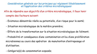 Considération générale sur les principes qui régissent l’établissement
et l’application des critères microbiologiques:
Afin de répondre aux objectifs d’un critère microbiologique, il faux tenir
compte des facteurs suivant:
➢- Existence démontrée réelle ou potentielle, d’un risque pour la santé;
➢- Situation microbiologique de la matière première;
➢- Effets de la transformation sur la situation microbiologique de l’aliment;
➢- Probabilité et conséquence d’une contamination et/ou d’une prolifération
microbiennes au cours des opération de manutention d’entreposage et
d’utilisation;
➢- Catégorie(s) de consommation exposés;
 