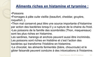 Franck Rencurel, 2020 BTS diététique 101
Aliments riches en histamine et tyramine :
•Poissons
•Fromages à pâte cuite vieillie (beaufort, cheddar, gruyère,
roquefort..).
•Thon mal conservé peut être une source importante d’histamine
par action des bactéries lorsqu’il y a rupture de la chaine du froid.
•Les poissons de la famille des scombridés (Thon, maquereaux)
sont les plus riches en histamine.
Les sardines, harengs et anchois peuvent aussi être incriminés.
Les poissons sont riches en histidine et c’est l’action des
bactéries qui transforme l’histidine en histamine.
•Le chocolat, les aliments fermentés (bière, choucroute) et le
gibier faisandé peuvent conduire à des intoxications à l’histamine.
 