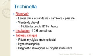 Trichinella
 Réservoir
◦ Larves dans la viande de « carnivore » parasité
◦ Viande de cheval
 5 épidémies depuis 1975 en France
 Incubation: 1 à 6 semaines
 Tableau clinique
◦ Fièvre, myalgies, œdème facial
◦ Hyperéosinophilie
◦ Diagnostic sérologique ou biopsie musculaire
103Franck Rencurel, 2020 BTS diététique
 