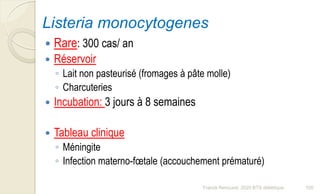 Listeria monocytogenes
 Rare: 300 cas/ an
 Réservoir
◦ Lait non pasteurisé (fromages à pâte molle)
◦ Charcuteries
 Incubation: 3 jours à 8 semaines
 Tableau clinique
◦ Méningite
◦ Infection materno-fœtale (accouchement prématuré)
105Franck Rencurel, 2020 BTS diététique
 