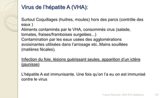 Virus de l’hépatite A (VHA):
Surtout Coquillages (huitres, moules) hors des parcs (contrôle des
eaux )
Aliments contaminés par le VHA, consommés crus (salade,
tomates, fraises/framboises surgelées...)
Contamination par les eaux usées des agglomérations
avoisinantes utilisées dans l’arrosage etc..Mains souillées
(matières fécales).
Infection du foie, lésions guérissant seules, apparition d’un ictère
(jaunisse)
L’hépatite A est immunisante. Une fois qu’on l’a eu on est immunisé
contre le virus
107Franck Rencurel, 2020 BTS diététique
 