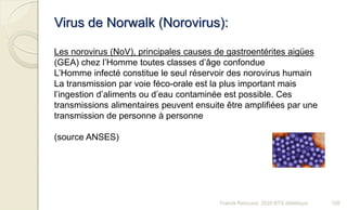 Virus de Norwalk (Norovirus):
Les norovirus (NoV), principales causes de gastroentérites aigües
(GEA) chez l’Homme toutes classes d’âge confondue
L’Homme infecté constitue le seul réservoir des norovirus humain
La transmission par voie féco-orale est la plus important mais
l’ingestion d’aliments ou d’eau contaminée est possible. Ces
transmissions alimentaires peuvent ensuite être amplifiées par une
transmission de personne à personne
(source ANSES)
108Franck Rencurel, 2020 BTS diététique
 