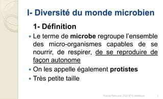 I- Diversité du monde microbien
1- Définition
 Le terme de microbe regroupe l’ensemble
des micro-organismes capables de se
nourrir, de respirer, de se reproduire de
façon autonome
 On les appelle également protistes
 Très petite taille
2Franck Rencurel, 2020 BTS diététique
 