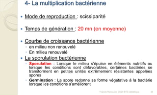 4- La multiplication bactérienne
 Mode de reproduction : scissiparité
 Temps de génération : 20 mn (en moyenne)
 Courbe de croissance bactérienne
◦ en milieu non renouvelé
◦ En milieu renouvelé
 La sporulation bactérienne
◦ Sporulation : Lorsque le milieu s’épuise en éléments nutritifs ou
lorsque les conditions sont défavorables, certaines bactéries se
transforment en petites unités extrêmement résistantes appelées
spores
◦ Germination : La spore redonne sa forme végétative à la bactérie
lorsque les conditions s’améliorent
35Franck Rencurel, 2020 BTS diététique
 