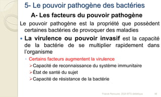5- Le pouvoir pathogène des bactéries
A- Les facteurs du pouvoir pathogène
Le pouvoir pathogène est la propriété que possèdent
certaines bactéries de provoquer des maladies
 La virulence ou pouvoir invasif est la capacité
de la bactérie de se multiplier rapidement dans
l’organisme
◦ Certains facteurs augmentent la virulence
Capacité de reconnaissance du système immunitaire
État de santé du sujet
Capacité de résistance de la bactérie
39Franck Rencurel, 2020 BTS diététique
 