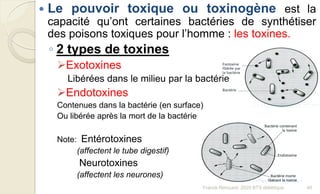  Le pouvoir toxique ou toxinogène est la
capacité qu’ont certaines bactéries de synthétiser
des poisons toxiques pour l’homme : les toxines.
◦ 2 types de toxines
Exotoxines
Libérées dans le milieu par la bactérie
Endotoxines
Contenues dans la bactérie (en surface)
Ou libérée après la mort de la bactérie
Note: Entérotoxines
(affectent le tube digestif)
Neurotoxines
(affectent les neurones)
40Franck Rencurel, 2020 BTS diététique
 