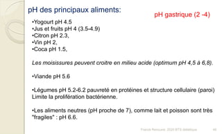 pH des principaux aliments:
•Yogourt pH 4.5
•Jus et fruits pH 4 (3.5-4.9)
•Citron pH 2.3,
•Vin pH 2,
•Coca pH 1.5,
Les moisissures peuvent croitre en milieu acide (optimum pH 4,5 à 6,8).
•Viande pH 5.6
•Légumes pH 5.2-6.2 pauvreté en protéines et structure cellulaire (paroi)
Limite la prolifération bactérienne.
•Les aliments neutres (pH proche de 7), comme lait et poisson sont très
"fragiles" : pH 6.6.
pH gastrique (2 -4)
46Franck Rencurel, 2020 BTS diététique
 