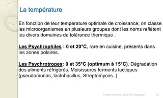 La température
En fonction de leur température optimale de croissance, on classe
les microorganismes en plusieurs groupes dont les noms reflètent
les divers domaines de tolérance thermique .
Les Psychrophiles : 0 et 20°C, rare en cuisine, présents dans
les zones polaires.
Les Psychrotropes: 0 et 35°C (optimum à 15°C). Dégradation
des aliments réfrigérés. Moisissures ferments lactiques
(pseudomonas, lactobacillus, Streptomyces..).
52Franck Rencurel, 2020 BTS diététique
 