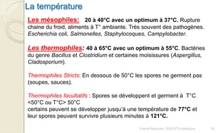 Les mésophiles: 20 à 40°C avec un optimum à 37°C. Rupture
chaine du froid, aliments à T° ambiante. Très souvent des pathogènes.
Escherichia coli, Salmonelles, Staphylocoques, Campylobacter.
Les thermophiles: 40 à 65°C avec un optimum à 55°C. Bactéries
du genre Bacillus et Clostridium et certaines moisissures (Aspergillus,
Cladosporium).
Thermophiles Stricts: En dessous de 50°C les spores ne germent pas
(soupes, sauces).
Thermophiles facultatifs : Spores se développent et germent à T°C
<50°C ou T°C> 50°C
certains peuvent se développer jusqu’à une température de 77°C et
leur spores peuvent survivre plusieurs minutes à 121°C.
La température
53Franck Rencurel, 2020 BTS diététique
 