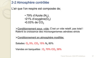 2-2 Atmosphère contrôlée
L’air que l’on respire est composée de;
• 79% d’Azote (N2),
•21% d’oxygène(O2)
•0.03% de CO2
Conditionnement sous –vide: C’est un vide relatif, pas total !
Ralenti la croissance des microorganismes aérobies stricts
Conditionnement en atmosphère modifiée:
Salades: O2 5%, CO2 15% N2 80%
Viandes en barquettes : O2 70% CO2 30%
57Franck Rencurel, 2020 BTS diététique
 