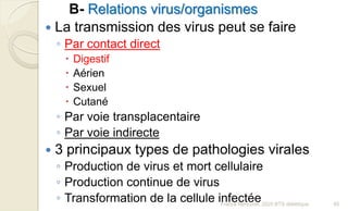 B- Relations virus/organismes
 La transmission des virus peut se faire
◦ Par contact direct
 Digestif
 Aérien
 Sexuel
 Cutané
◦ Par voie transplacentaire
◦ Par voie indirecte
 3 principaux types de pathologies virales
◦ Production de virus et mort cellulaire
◦ Production continue de virus
◦ Transformation de la cellule infectée 65Franck Rencurel, 2020 BTS diététique
 