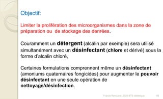 Objectif:
Limiter la prolifération des microorganismes dans la zone de
préparation ou de stockage des denrées.
Couramment un détergent (alcalin par exemple) sera utilisé
simultanément avec un désinfectant (chlore et dérivé) sous la
forme d’alcalin chloré,
Certaines formulations comprennent même un désinfectant
(amoniums quaternaires fongicides) pour augmenter le pouvoir
désinfectant en une seule opération de
nettoyage/désinfection.
69Franck Rencurel, 2020 BTS diététique
 